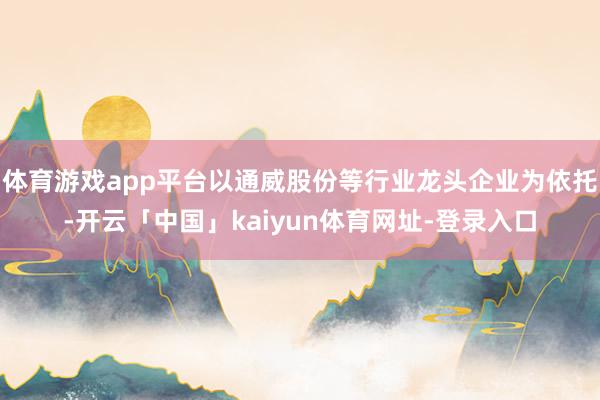 体育游戏app平台以通威股份等行业龙头企业为依托-开云「中国」kaiyun体育网址-登录入口