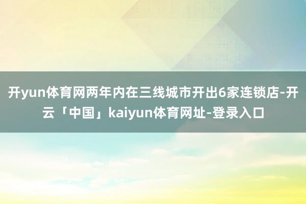 开yun体育网两年内在三线城市开出6家连锁店-开云「中国」kaiyun体育网址-登录入口