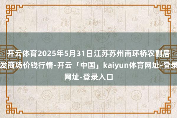 开云体育2025年5月31日江苏苏州南环桥农副居品批发商场价钱行情-开云「中国」kaiyun体育网址-登录入口