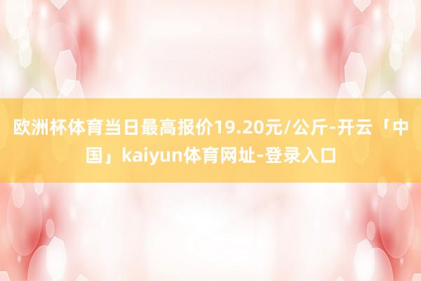 欧洲杯体育当日最高报价19.20元/公斤-开云「中国」kaiyun体育网址-登录入口