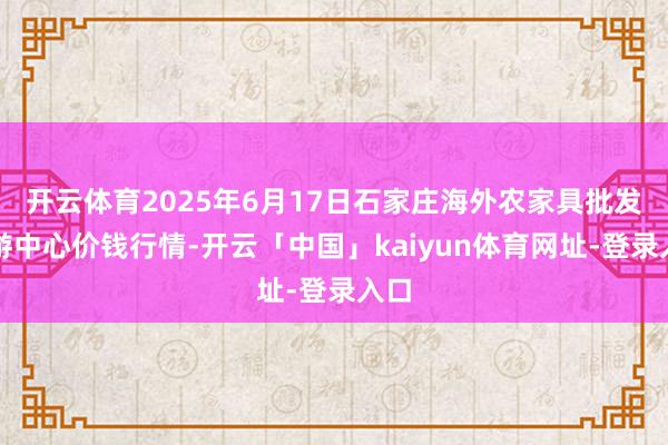 开云体育2025年6月17日石家庄海外农家具批发交游中心价钱行情-开云「中国」kaiyun体育网址-登录入口