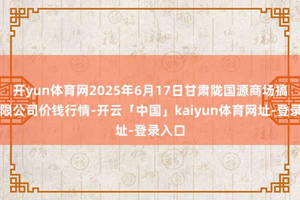 开yun体育网2025年6月17日甘肃陇国源商场搞定有限公司价钱行情-开云「中国」kaiyun体育网址-登录入口