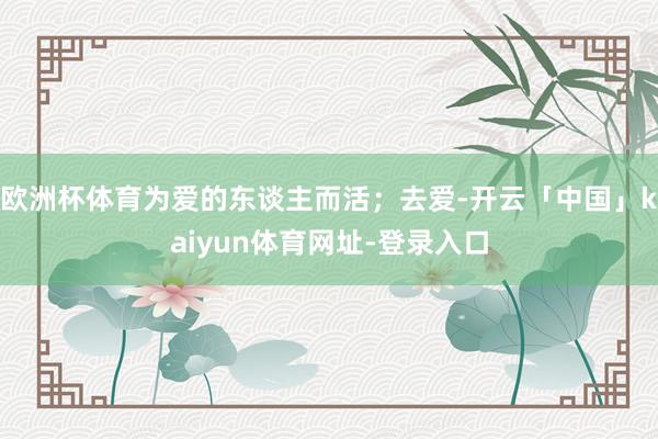 欧洲杯体育为爱的东谈主而活；去爱-开云「中国」kaiyun体育网址-登录入口