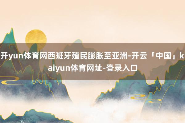 开yun体育网西班牙殖民膨胀至亚洲-开云「中国」kaiyun体育网址-登录入口