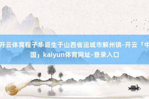 开云体育程子华诞生于山西省运城市解州镇-开云「中国」kaiyun体育网址-登录入口