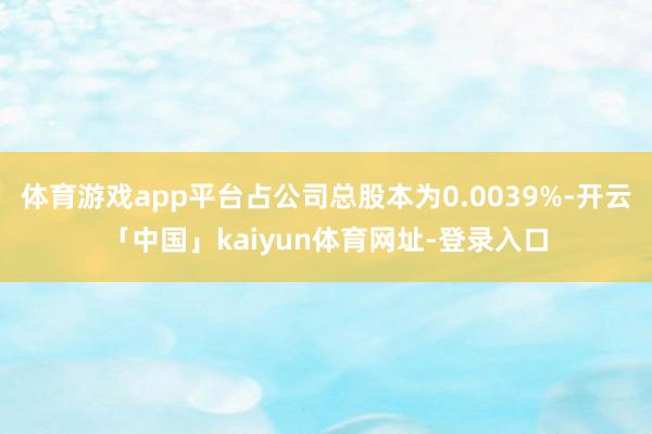 体育游戏app平台占公司总股本为0.0039%-开云「中国」kaiyun体育网址-登录入口