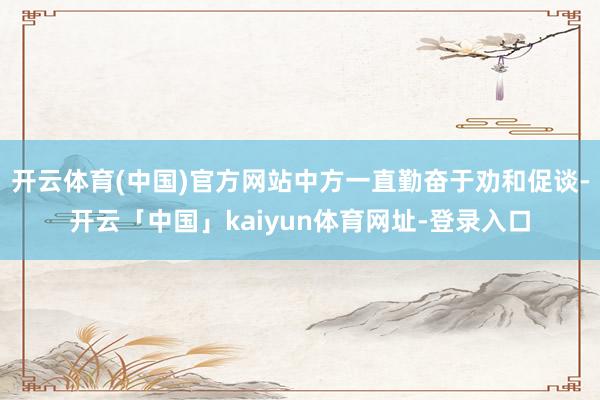 开云体育(中国)官方网站中方一直勤奋于劝和促谈-开云「中国」kaiyun体育网址-登录入口