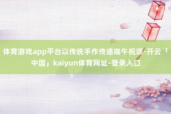 体育游戏app平台以传统手作传递端午祝颂-开云「中国」kaiyun体育网址-登录入口