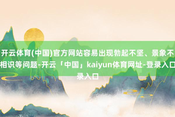 开云体育(中国)官方网站容易出现勃起不坚、景象不相识等问题-开云「中国」kaiyun体育网址-登录入口