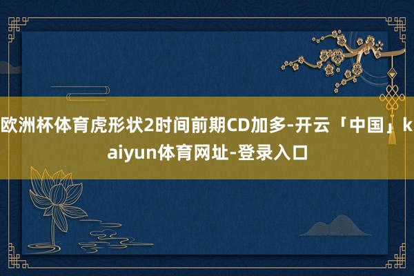 欧洲杯体育虎形状2时间前期CD加多-开云「中国」kaiyun体育网址-登录入口