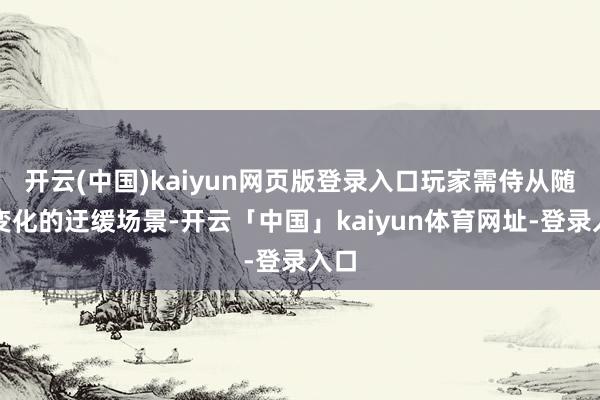 开云(中国)kaiyun网页版登录入口玩家需侍从随即变化的迂缓场景-开云「中国」kaiyun体育网址-登录入口