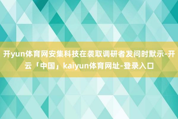 开yun体育网安集科技在袭取调研者发问时默示-开云「中国」kaiyun体育网址-登录入口