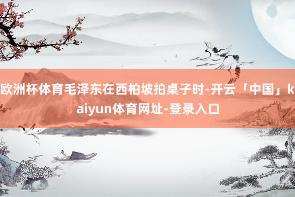 欧洲杯体育毛泽东在西柏坡拍桌子时-开云「中国」kaiyun体育网址-登录入口