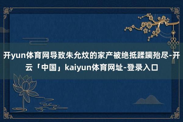 开yun体育网导致朱允炆的家产被绝抵蹂躏殆尽-开云「中国」kaiyun体育网址-登录入口
