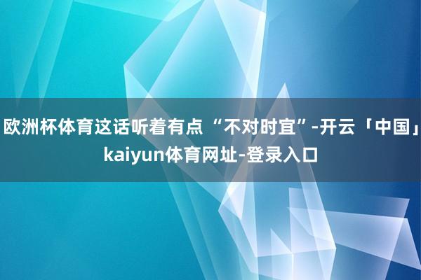 欧洲杯体育这话听着有点 “不对时宜”-开云「中国」kaiyun体育网址-登录入口