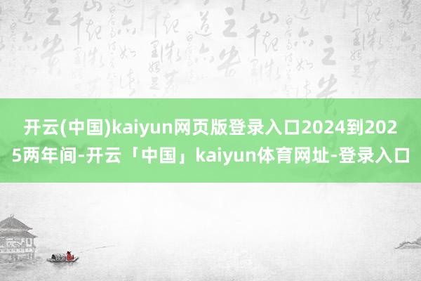 开云(中国)kaiyun网页版登录入口2024到2025两年间-开云「中国」kaiyun体育网址-登录入口