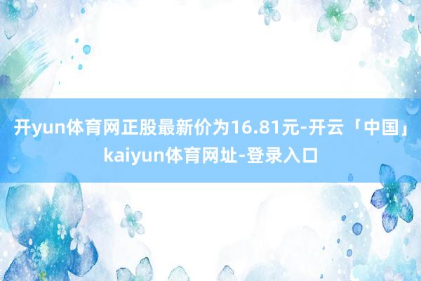 开yun体育网正股最新价为16.81元-开云「中国」kaiyun体育网址-登录入口