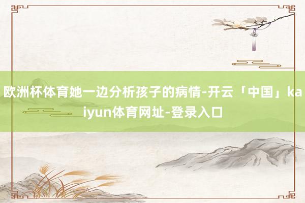 欧洲杯体育她一边分析孩子的病情-开云「中国」kaiyun体育网址-登录入口