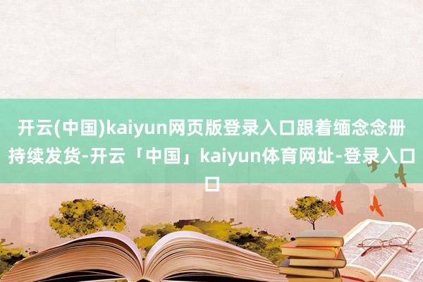 开云(中国)kaiyun网页版登录入口跟着缅念念册持续发货-开云「中国」kaiyun体育网址-登录入口