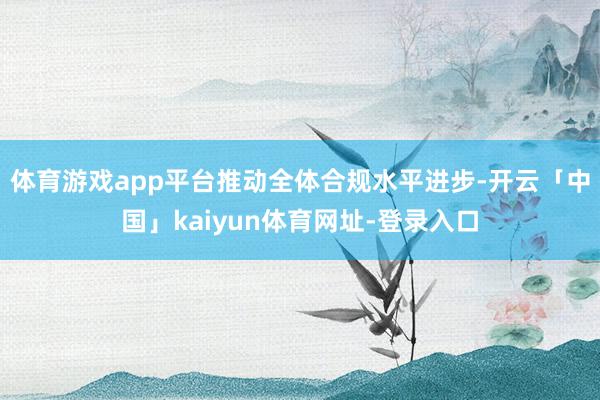 体育游戏app平台推动全体合规水平进步-开云「中国」kaiyun体育网址-登录入口