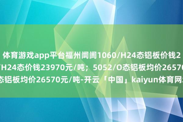 体育游戏app平台福州阛阓1060/H24态铝板价钱23470元/吨；3003/H24态价钱23970元/吨；5052/O态铝板均价26570元/吨-开云「中国」kaiyun体育网址-登录入口