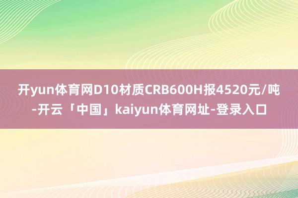 开yun体育网D10材质CRB600H报4520元/吨-开云「中国」kaiyun体育网址-登录入口
