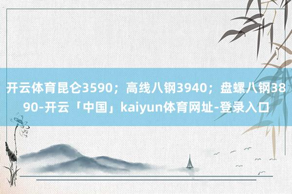 开云体育昆仑3590；高线八钢3940；盘螺八钢3890-开云「中国」kaiyun体育网址-登录入口