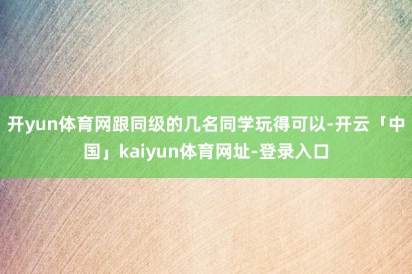 开yun体育网跟同级的几名同学玩得可以-开云「中国」kaiyun体育网址-登录入口