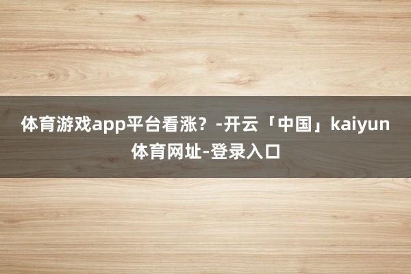 体育游戏app平台看涨？-开云「中国」kaiyun体育网址-登录入口