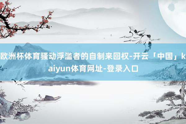 欧洲杯体育骚动浮滥者的自制来回权-开云「中国」kaiyun体育网址-登录入口