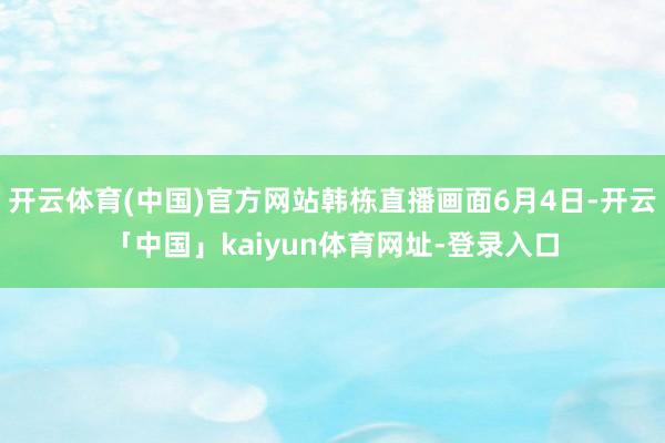 开云体育(中国)官方网站韩栋直播画面6月4日-开云「中国」kaiyun体育网址-登录入口