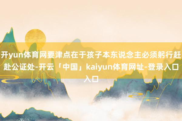 开yun体育网要津点在于孩子本东说念主必须躬行赶赴公证处-开云「中国」kaiyun体育网址-登录入口