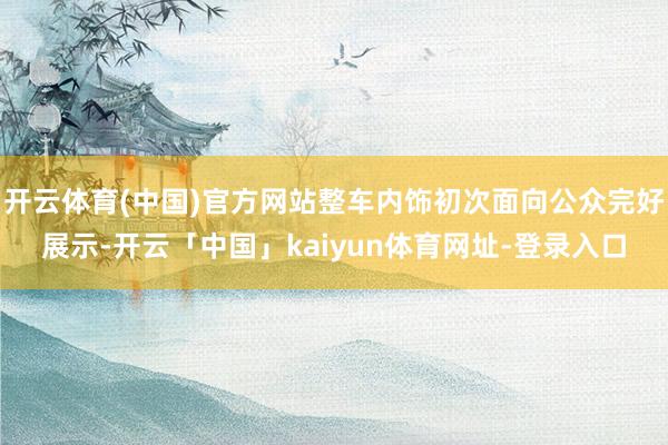 开云体育(中国)官方网站整车内饰初次面向公众完好展示-开云「中国」kaiyun体育网址-登录入口