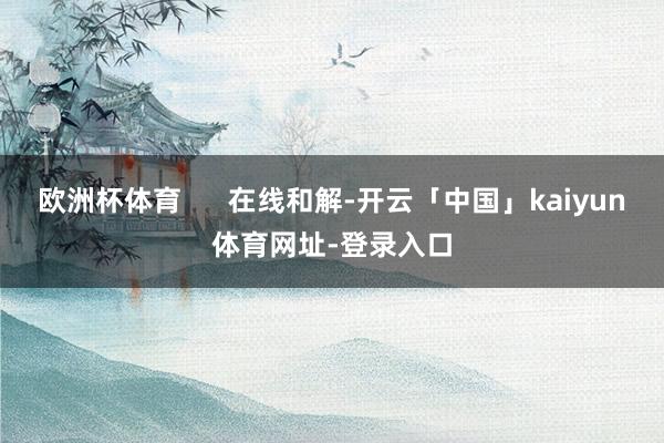 欧洲杯体育      在线和解-开云「中国」kaiyun体育网址-登录入口