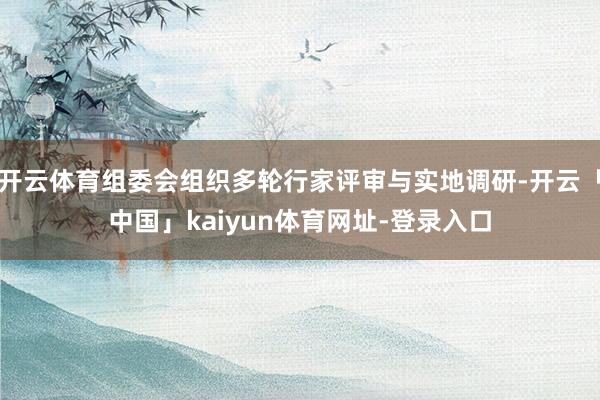开云体育组委会组织多轮行家评审与实地调研-开云「中国」kaiyun体育网址-登录入口