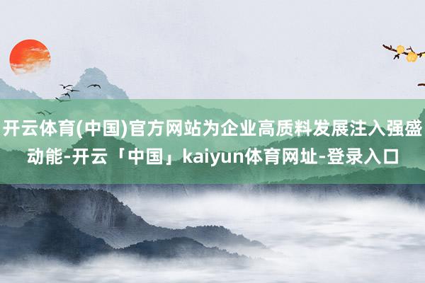开云体育(中国)官方网站为企业高质料发展注入强盛动能-开云「中国」kaiyun体育网址-登录入口