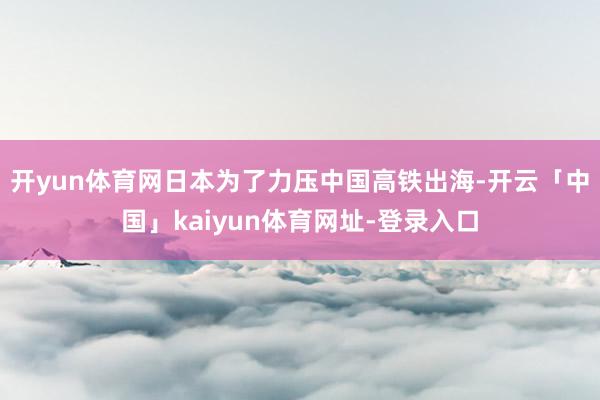 开yun体育网日本为了力压中国高铁出海-开云「中国」kaiyun体育网址-登录入口