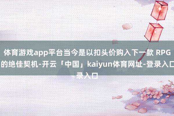 体育游戏app平台当今是以扣头价购入下一款 RPG 的绝佳契机-开云「中国」kaiyun体育网址-登录入口