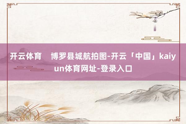 开云体育    博罗县城航拍图-开云「中国」kaiyun体育网址-登录入口