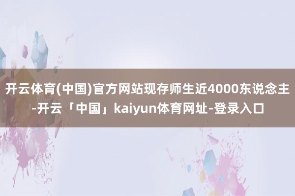 开云体育(中国)官方网站现存师生近4000东说念主-开云「中国」kaiyun体育网址-登录入口