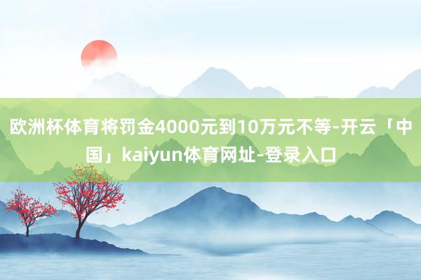 欧洲杯体育将罚金4000元到10万元不等-开云「中国」kaiyun体育网址-登录入口