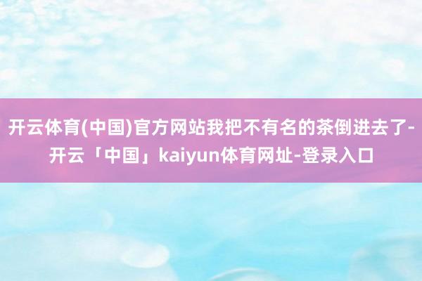 开云体育(中国)官方网站我把不有名的茶倒进去了-开云「中国」kaiyun体育网址-登录入口