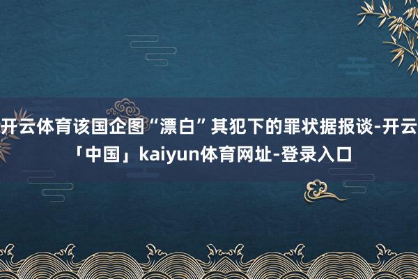开云体育该国企图“漂白”其犯下的罪状据报谈-开云「中国」kaiyun体育网址-登录入口