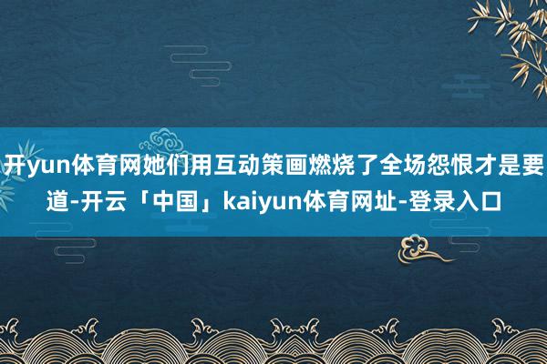 开yun体育网她们用互动策画燃烧了全场怨恨才是要道-开云「中国」kaiyun体育网址-登录入口