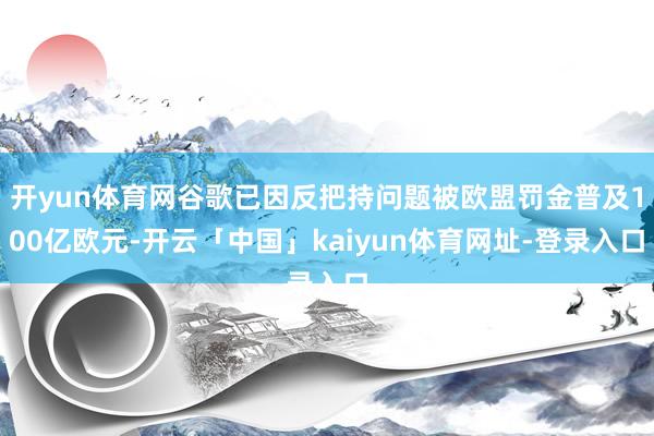 开yun体育网谷歌已因反把持问题被欧盟罚金普及100亿欧元-开云「中国」kaiyun体育网址-登录入口