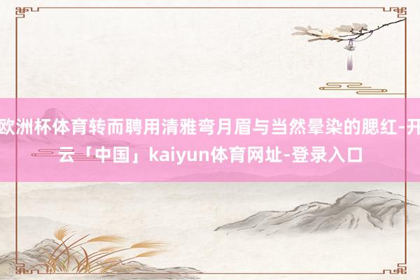 欧洲杯体育转而聘用清雅弯月眉与当然晕染的腮红-开云「中国」kaiyun体育网址-登录入口