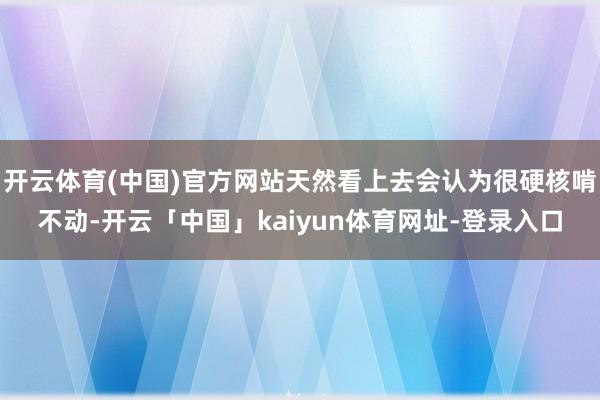 开云体育(中国)官方网站天然看上去会认为很硬核啃不动-开云「中国」kaiyun体育网址-登录入口
