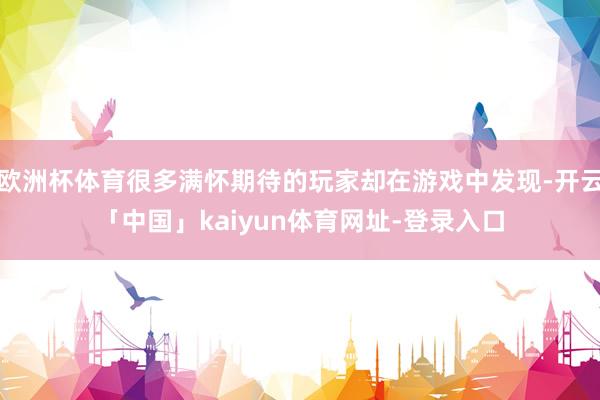 欧洲杯体育很多满怀期待的玩家却在游戏中发现-开云「中国」kaiyun体育网址-登录入口