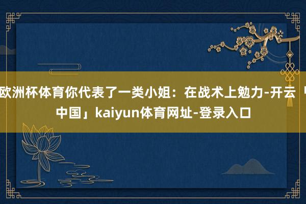 欧洲杯体育你代表了一类小姐:在战术上勉力-开云「中国」kaiyun体育网址-登录入口
