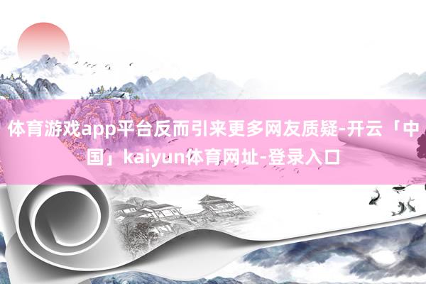 体育游戏app平台反而引来更多网友质疑-开云「中国」kaiyun体育网址-登录入口